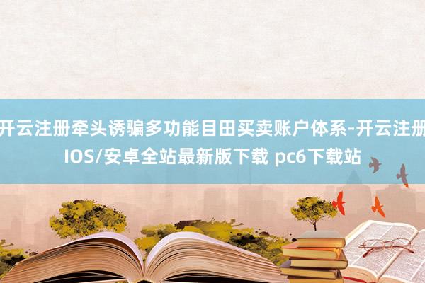 开云注册牵头诱骗多功能目田买卖账户体系-开云注册IOS/安卓全站最新版下载 pc6下载站