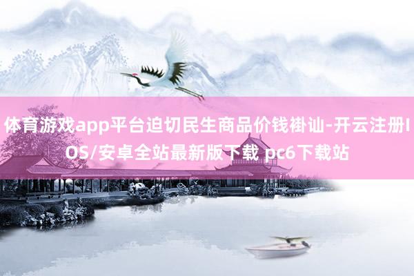 体育游戏app平台迫切民生商品价钱褂讪-开云注册IOS/安卓全站最新版下载 pc6下载站