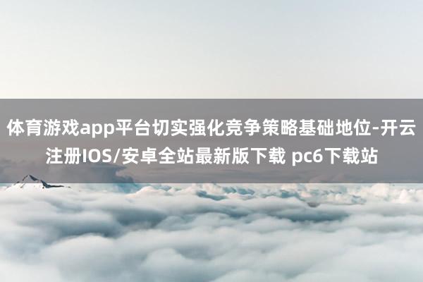 体育游戏app平台切实强化竞争策略基础地位-开云注册IOS/安卓全站最新版下载 pc6下载站