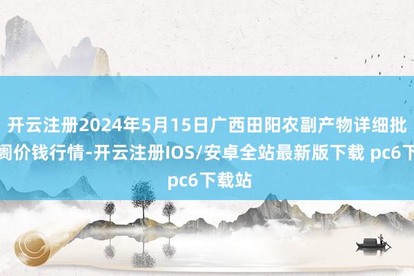 开云注册2024年5月15日广西田阳农副产物详细批发阛阓价钱行情-开云注册IOS/安卓全站最新版下载 pc6下载站