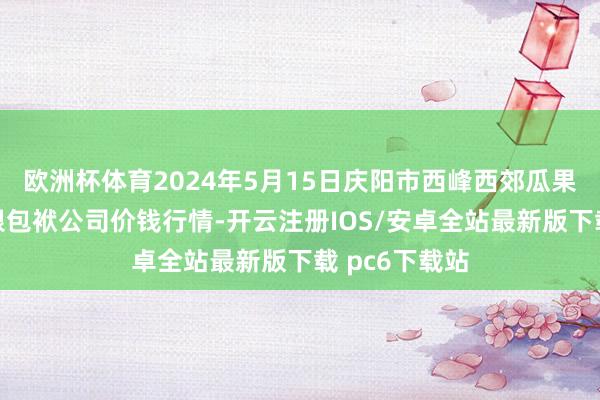 欧洲杯体育2024年5月15日庆阳市西峰西郊瓜果蔬菜批发有限包袱公司价钱行情-开云注册IOS/安卓全站最新版下载 pc6下载站