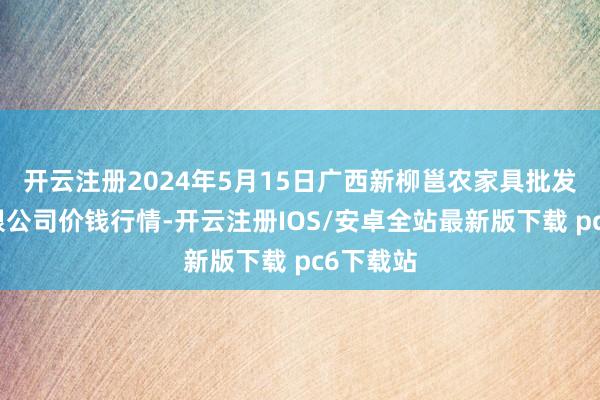 开云注册2024年5月15日广西新柳邕农家具批发商场有限公司价钱行情-开云注册IOS/安卓全站最新版下载 pc6下载站