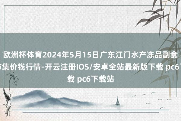 欧洲杯体育2024年5月15日广东江门水产冻品副食批发市集价钱行情-开云注册IOS/安卓全站最新版下载 pc6下载站