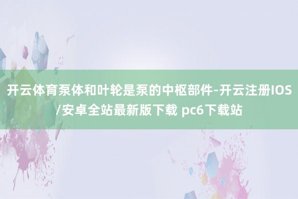 开云体育泵体和叶轮是泵的中枢部件-开云注册IOS/安卓全站最新版下载 pc6下载站