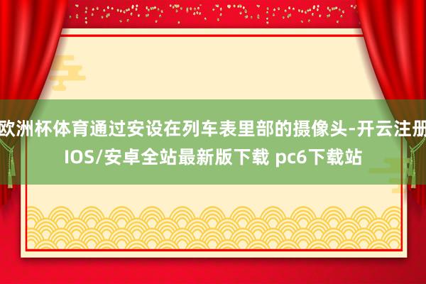 欧洲杯体育通过安设在列车表里部的摄像头-开云注册IOS/安卓全站最新版下载 pc6下载站