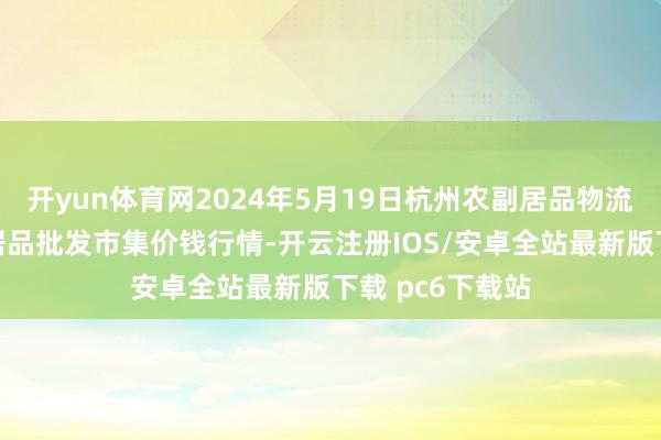 开yun体育网2024年5月19日杭州农副居品物流中心南庄兜农居品批发市集价钱行情-开云注册IOS/安卓全站最新版下载 pc6下载站