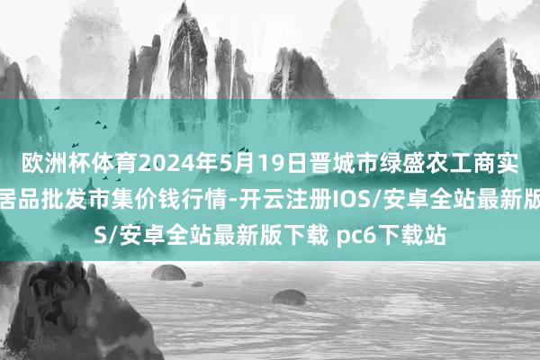 欧洲杯体育2024年5月19日晋城市绿盛农工商实业有限公司农副居品批发市集价钱行情-开云注册IOS/安卓全站最新版下载 pc6下载站