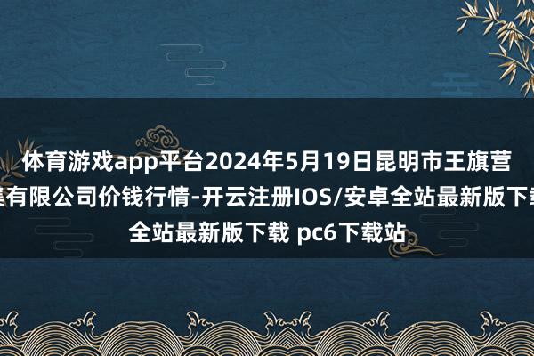 体育游戏app平台2024年5月19日昆明市王旗营蔬菜批发市集有限公司价钱行情-开云注册IOS/安卓全站最新版下载 pc6下载站