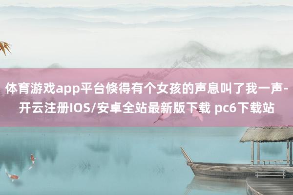 体育游戏app平台倏得有个女孩的声息叫了我一声-开云注册IOS/安卓全站最新版下载 pc6下载站