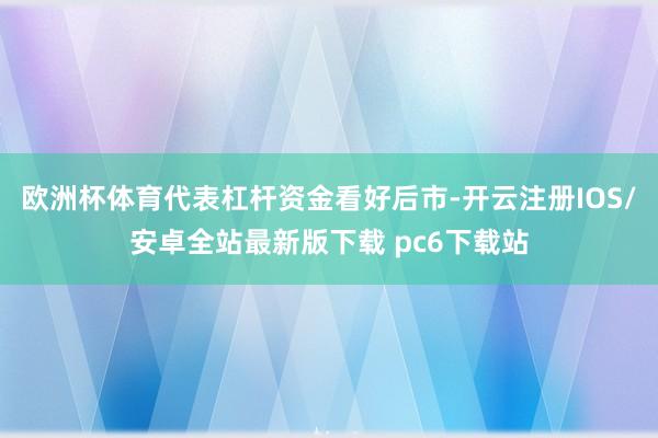 欧洲杯体育代表杠杆资金看好后市-开云注册IOS/安卓全站最新版下载 pc6下载站