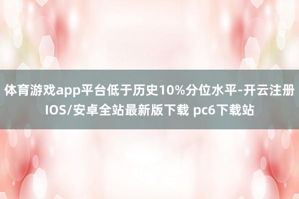 体育游戏app平台低于历史10%分位水平-开云注册IOS/安卓全站最新版下载 pc6下载站