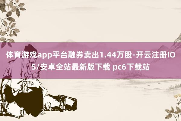 体育游戏app平台融券卖出1.44万股-开云注册IOS/安卓全站最新版下载 pc6下载站