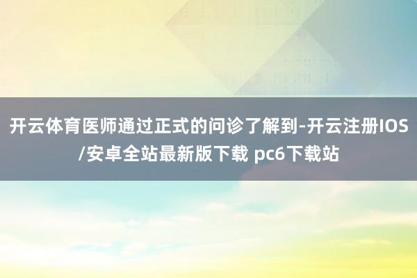 开云体育医师通过正式的问诊了解到-开云注册IOS/安卓全站最新版下载 pc6下载站