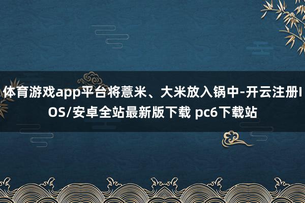 体育游戏app平台将薏米、大米放入锅中-开云注册IOS/安卓全站最新版下载 pc6下载站