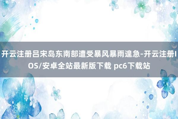 开云注册吕宋岛东南部遭受暴风暴雨遑急-开云注册IOS/安卓全站最新版下载 pc6下载站