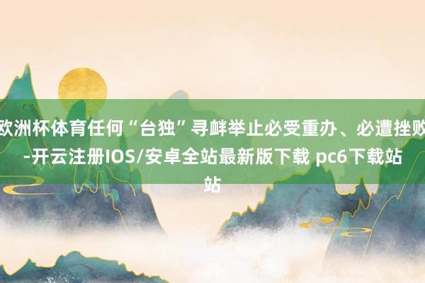 欧洲杯体育任何“台独”寻衅举止必受重办、必遭挫败-开云注册IOS/安卓全站最新版下载 pc6下载站