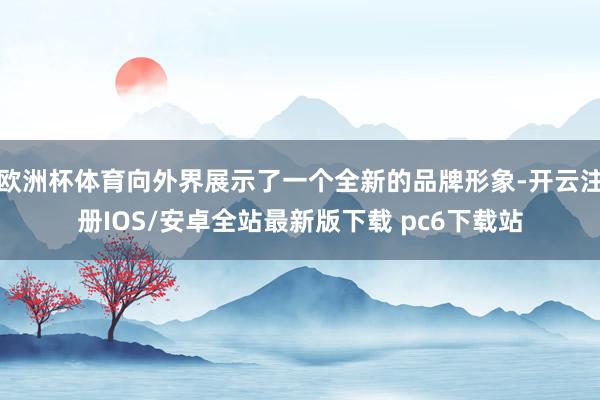 欧洲杯体育向外界展示了一个全新的品牌形象-开云注册IOS/安卓全站最新版下载 pc6下载站