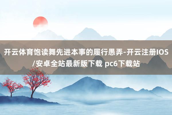 开云体育饱读舞先进本事的履行愚弄-开云注册IOS/安卓全站最新版下载 pc6下载站