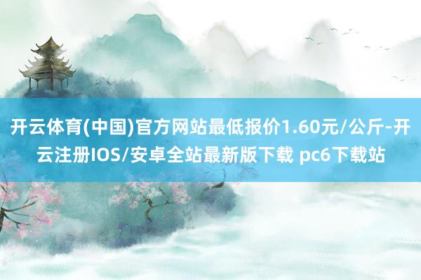 开云体育(中国)官方网站最低报价1.60元/公斤-开云注册IOS/安卓全站最新版下载 pc6下载站