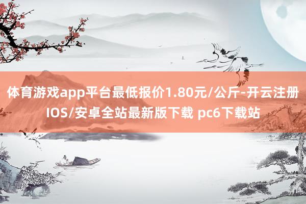 体育游戏app平台最低报价1.80元/公斤-开云注册IOS/安卓全站最新版下载 pc6下载站