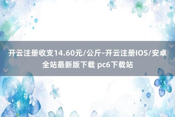 开云注册收支14.60元/公斤-开云注册IOS/安卓全站最新版下载 pc6下载站