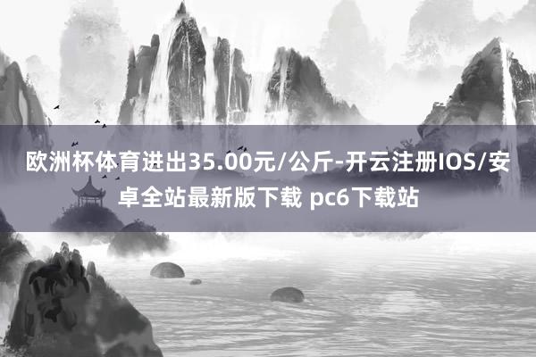 欧洲杯体育进出35.00元/公斤-开云注册IOS/安卓全站最新版下载 pc6下载站