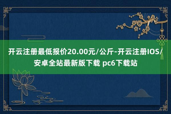 开云注册最低报价20.00元/公斤-开云注册IOS/安卓全站最新版下载 pc6下载站