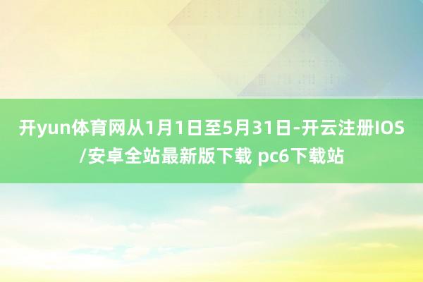 开yun体育网从1月1日至5月31日-开云注册IOS/安卓全站最新版下载 pc6下载站