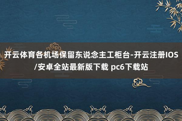 开云体育各机场保留东说念主工柜台-开云注册IOS/安卓全站最新版下载 pc6下载站