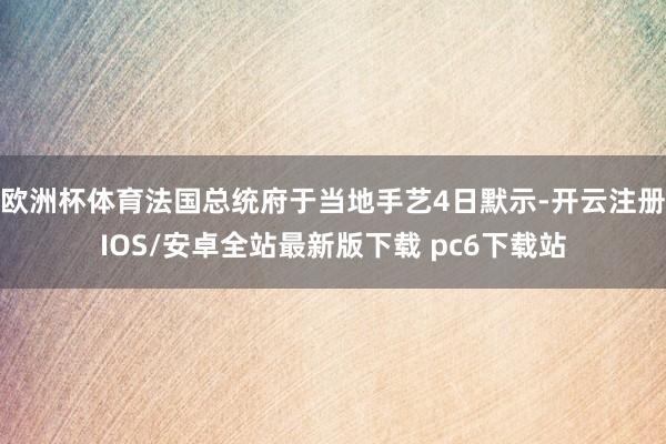 欧洲杯体育法国总统府于当地手艺4日默示-开云注册IOS/安卓全站最新版下载 pc6下载站