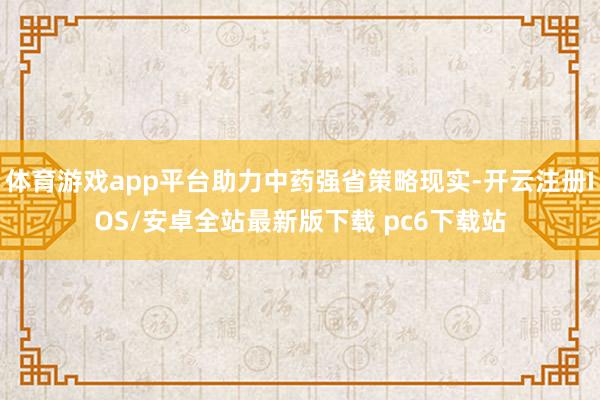 体育游戏app平台助力中药强省策略现实-开云注册IOS/安卓全站最新版下载 pc6下载站