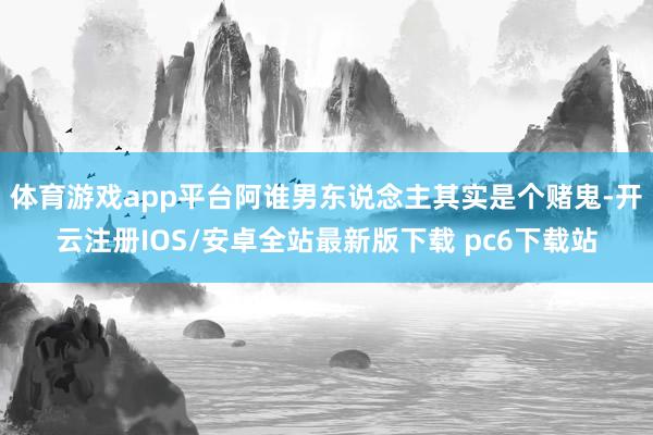 体育游戏app平台阿谁男东说念主其实是个赌鬼-开云注册IOS/安卓全站最新版下载 pc6下载站