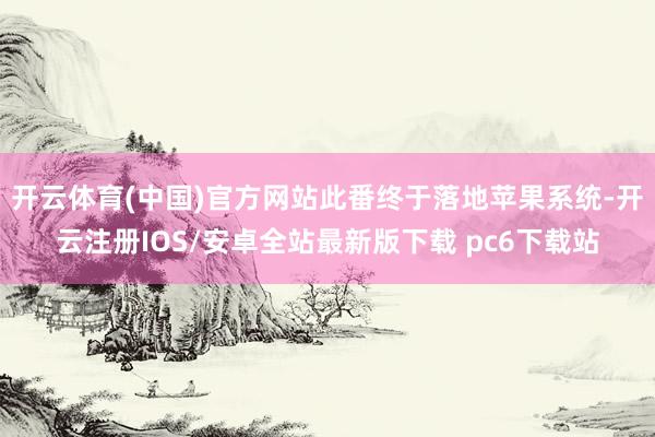 开云体育(中国)官方网站此番终于落地苹果系统-开云注册IOS/安卓全站最新版下载 pc6下载站