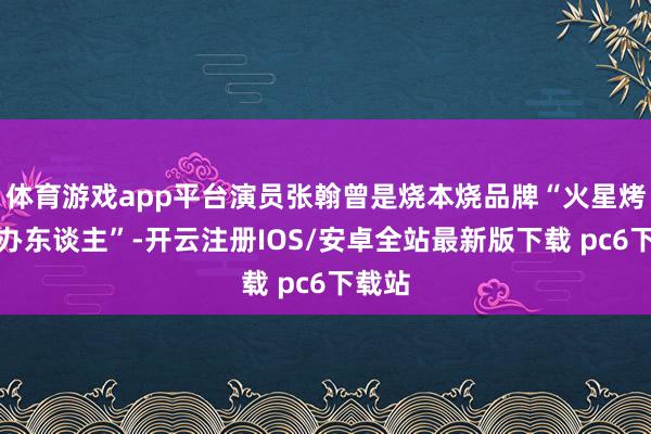 体育游戏app平台演员张翰曾是烧本烧品牌“火星烤肉主办东谈主”-开云注册IOS/安卓全站最新版下载 pc6下载站