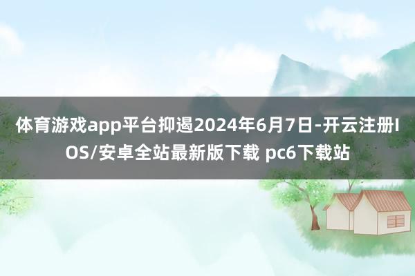 体育游戏app平台抑遏2024年6月7日-开云注册IOS/安卓全站最新版下载 pc6下载站