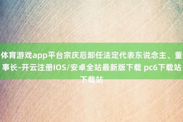 体育游戏app平台宗庆后卸任法定代表东说念主、董事长-开云注册IOS/安卓全站最新版下载 pc6下载站