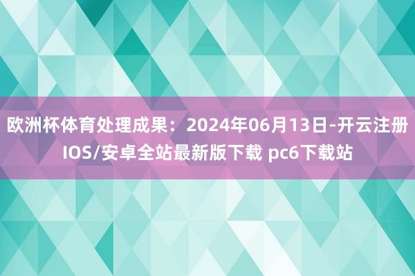 欧洲杯体育处理成果：2024年06月13日-开云注册IOS/安卓全站最新版下载 pc6下载站