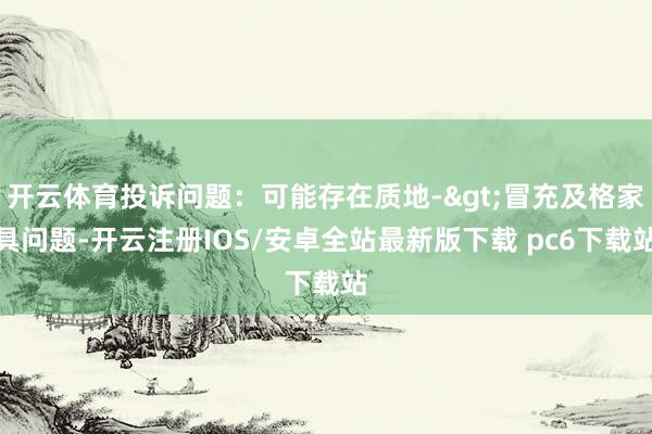 开云体育投诉问题：可能存在质地->冒充及格家具问题-开云注册IOS/安卓全站最新版下载 pc6下载站