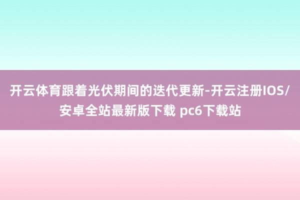 开云体育跟着光伏期间的迭代更新-开云注册IOS/安卓全站最新版下载 pc6下载站