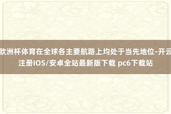 欧洲杯体育在全球各主要航路上均处于当先地位-开云注册IOS/安卓全站最新版下载 pc6下载站