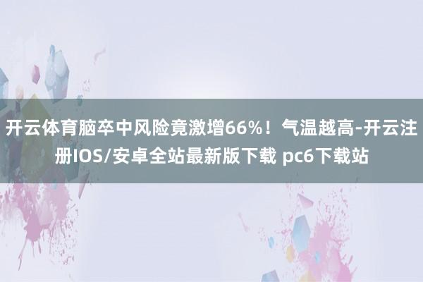 开云体育脑卒中风险竟激增66%！气温越高-开云注册IOS/安卓全站最新版下载 pc6下载站