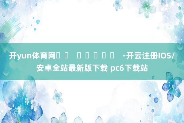 开yun体育网		  					  -开云注册IOS/安卓全站最新版下载 pc6下载站