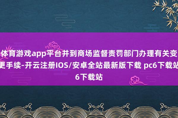 体育游戏app平台并到商场监督责罚部门办理有关变更手续-开云注册IOS/安卓全站最新版下载 pc6下载站