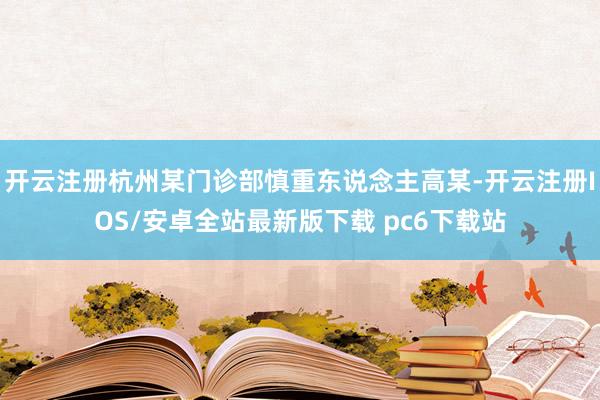 开云注册杭州某门诊部慎重东说念主高某-开云注册IOS/安卓全站最新版下载 pc6下载站