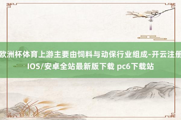 欧洲杯体育上游主要由饲料与动保行业组成-开云注册IOS/安卓全站最新版下载 pc6下载站