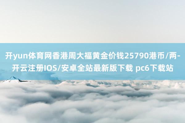 开yun体育网香港周大福黄金价钱25790港币/两-开云注册IOS/安卓全站最新版下载 pc6下载站