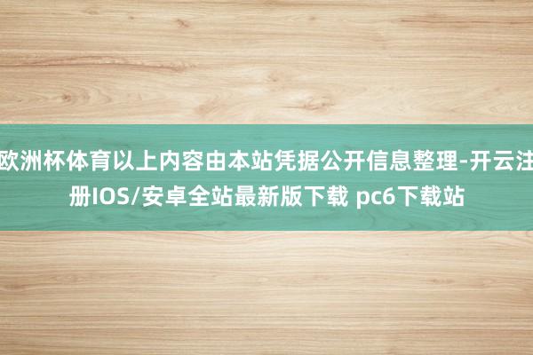 欧洲杯体育以上内容由本站凭据公开信息整理-开云注册IOS/安卓全站最新版下载 pc6下载站