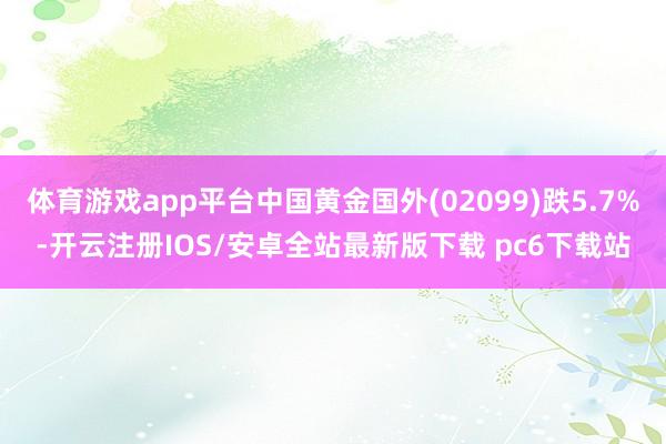 体育游戏app平台中国黄金国外(02099)跌5.7%-开云注册IOS/安卓全站最新版下载 pc6下载站