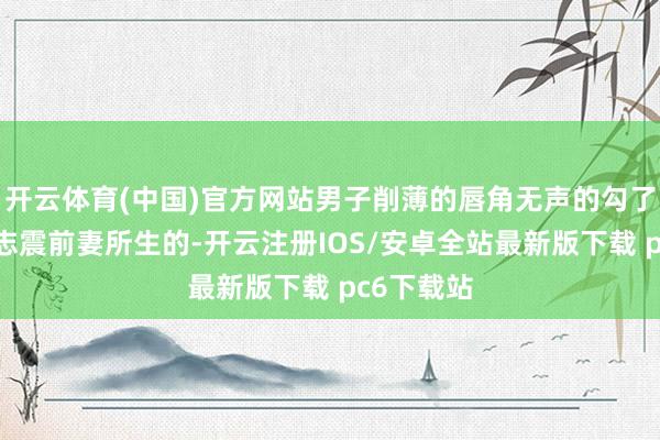 开云体育(中国)官方网站男子削薄的唇角无声的勾了勾：“曲志震前妻所生的-开云注册IOS/安卓全站最新版下载 pc6下载站