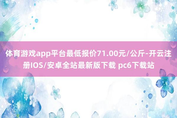 体育游戏app平台最低报价71.00元/公斤-开云注册IOS/安卓全站最新版下载 pc6下载站